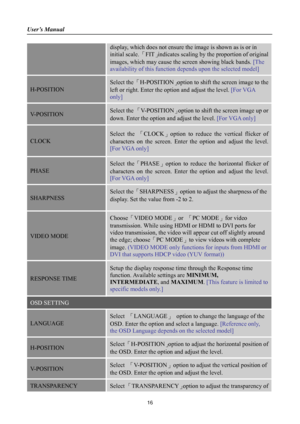 Page 16
User’s Manual 
 
display, which does not ensure the image is shown as is or in 
initial scale. 「FIT」indicates scaling by the  proportion of original 
images, which may cause the screen showing black bands.  [The 
availability of this function depends upon the selected model]  
H-POSITION 
Select the 「H-POSITION 」option to shift the screen image to the 
left or right. Enter the op tion and adjust the level. [For VGA 
only] 
V-POSITION Select the  「V-POSITION 」option to shift the screen image up or 
down....