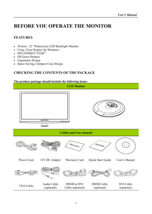 Page 7
                                                                    User’s Manual  
BEFORE YOU OPERATE THE MONITOR 
 
FEATURES 
 
•  58,4cm / 23” Widescreen LED Backlight Monitor 
•  Crisp, Clear Display for Windows 
•  EPA ENERGY STAR®  
•  GP Green Product 
• Ergonomic Design 
•  Space Saving, Compact Case Design 
 
CHECKING THE CONTENTS OF THE PACKAGE    
 
The product package should include the following items: 
LCD Monitor 
 
  
   
 
 
 
Cables and User manual 
    
 
Power Cord 12V DC Adapter...