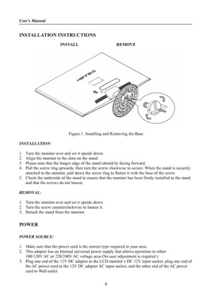 Page 8
User’s Manual 
 
INSTALLATION INSTRUCTIONS 
 
INSTALL  REMOVE 
 
 
     
Figure.1. Installing and Removing the Base 
 
INSTALLATION: 
 
1. Turn the monitor over and set it upside down. 
2. Align the monitor to the slots on the stand. 
3. Please note that the longer edge of  the stand should be facing forward. 
4. Pull the screw ring upwards, then turn the screw cl ockwise to secure. When the stand is securely 
attached to the monitor, pull down the screw ring  to flatten it with the base of the screw....