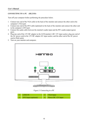 Page 10
User’s Manual 
 
CONNECTING TO A PC    (HL231D) 
 
Turn off your computer before performing the procedure below.   
 
1. Connect one end of the VGA cable to the back of  the monitor and connect the other end to the 
computer’s VGA port. 
2.  Connect one end of the DVI cable (optional) to th e back of the monitor and connect the other end 
to the computer’s DVI port. 
3.  Connect the audio cable between the monitors  audio input and the PCs audio output (green 
port). 
4.  Plug one end of the 12V DC...