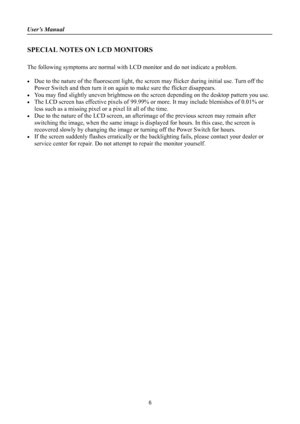 Page 6
User’s Manual 
 
SPECIAL NOTES ON LCD MONITORS 
 
The following symptoms are normal with LCD monitor and do not indicate a problem. 
 
•  Due to the nature of the fluorescent light, the sc reen may flicker during initial use. Turn off the 
Power Switch and then turn it on again to make sure the flicker disappears. 
•  You may find slightly uneven brightness on the  screen depending on the desktop pattern you use. 
•  The LCD screen has effective pixels of 99.99% or more. It may include blemishes of...