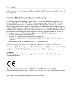 Page 2
User’s Manual 
 
2 
Before operating the monitor, please read this manual thoroughly. This manual should be retained for 
future reference. 
 
 
FCC Class B Radio Frequency Interference Statement   
 
This equipment has been tested and found to comp ly with the limits for a Class B digital device, 
pursuant to Part 15 of the FCC Rules. These limits  are designed to provide reasonable protection 
against harmful interference in a  residential installation. This equipment generates, uses and can 
radiate...