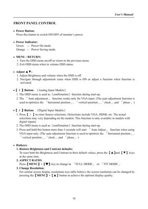 Page 13
                                                                    User’s Manual  
13 
FRONT PANEL CONTROL 
 
• Power Button: 
Press this button to switch  ON/OFF of monitor’s power.   
 
• Power Indicator:  Green — Power On mode. 
Orange — Power Saving mode. 
 
•  MENU / RETURN:   
1. Turn the OSD menu on/off or re turn to the previous menu. 
2. Exit OSD menu when in volume OSD status. 
 
• Adjust  ▲▼:  
1. Adjust Brightness and volum e when the OSD is off. 
2. Navigate through adjustment icons when...