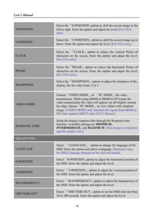 Page 16
User’s Manual 
 
16 
H-POSITION 
Select the 「H-POSITION 」option to shift the screen image to the 
left or right. Enter the op tion and adjust the level.  [For VGA 
only] 
V-POSITION Select the  「V-POSITION 」option to shift the screen image up or 
down. Enter the option and adjust the level.  [For VGA only] 
CLOCK  
Select the 「CLOCK 」option to reduce the vertical flicker of 
characters on the screen. Enter  the option and adjust the level. 
[For VGA only] 
PHASE  
Select the「PHASE 」option to reduce the...