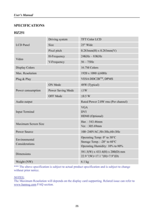 Page 26
User’s Manual 
 
26 
SPECIFICATIONS  
HZ251 
LCD Panel 
Driving system TFT Color LCD 
Size 25 Wide 
Pixel pitch 0.283mm(H) x 0.283mm(V) 
Video 
H-Frequency 24KHz – 83KHz 
V-Frequency 56 – 75Hz 
Display Colors 16.7M Colors 
Max. Resolution 1920 x 1080 @60Hz 
Plug & Play VESA DDC2BTM, DPMS 
Power consumption 
ON Mode 48W (Typical) 
Power Saving Mode ≤1W 
OFF Mode ≤0.5 W 
Audio output Rated Power 2.0W rms (Per channel) 
Input Terminal 
VGA 
DVI  
HDMI (Optional) 
Maximum Screen Size Hor. : 543.46mm 
Ver. :...