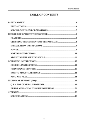 Page 5
                                                                    User’s Manual  
5 
TABLE OF CONTENTS 
 
SAFETY NOTICE ........................................................................\
.......................... 6 
PRECAUTIONS .......................................................................\
..........................  6 
SPECIAL NOTES ON  LCD MONITORS ...................................................... 7 
BEFORE YOU OPERAT E THE MONITOR...