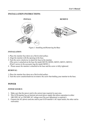 Page 9
                                                                    User’s Manual  
9 
INSTALLATION INSTRUCTIONS 
 
INSTALL   REMOVE
 
     
 
 
Figure.1. Installing and Removing the Base 
 
INSTALLATION: 
 
1. Place the monitor face down  on a flat leveled surface. 
2. Align the monitor with the opening in the base. 
3. Turn the screw clockwise to attach the base to the monitor.   
   (The screw is attached on the base  for model HZ194, HZ201, HZ221, HZ231, HZ251) 
   (Find 2 screws in the acce ssory...