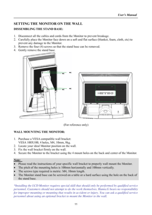 Page 11
                                                                    User’s Manual  
SETTING THE MONITOR ON THE WALL 
DISSEMBLING THE STAND BASE: 
 
1. Disconnect all the cables and cords from  the Monitor to prevent breakage. 
2. Carefully place the Monitor face down on a soft and flat surface (blanket, foam, cloth, etc) to 
prevent any damage to the Monitor. 
3. Remove the four (4) screws so that the stand base can be removed. 
4. Gently remove the stand base.   
     
 
(For reference only) 
 
WALL...
