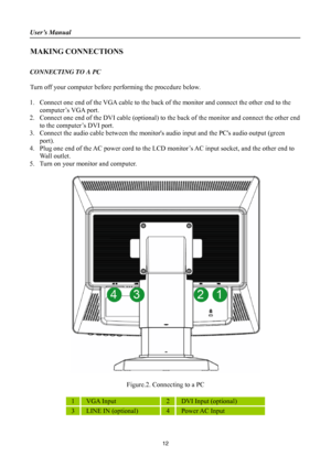 Page 12
User’s Manual 
 
MAKING CONNECTIONS 
 
CONNECTING TO A PC 
 
Turn off your computer before performing the procedure below.   
 
1. Connect one end of the VGA cable to the back of  the monitor and connect the other end to the 
computer’s VGA port. 
2.  Connect one end of the DVI cable (optional) to th e back of the monitor and connect the other end 
to the computer’s DVI port. 
3.  Connect the audio cable between the monitors  audio input and the PCs audio output (green 
port). 
4.  Plug one end of the...