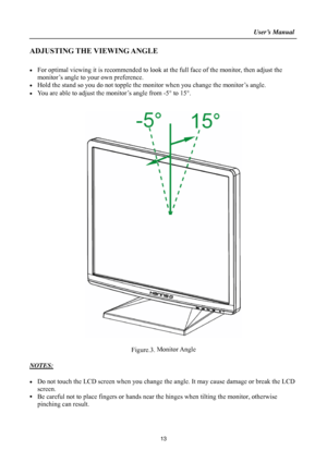 Page 13
                                                                    User’s Manual  
ADJUSTING THE VIEWING ANGLE 
 
•  For optimal viewing it is recommended to look at the full face of the monitor, then adjust the 
monitor’s angle to your own preference. 
•  Hold the stand so you do not topple the mon itor when you change the monitor’s angle. 
•  You are able to adjust the monitor’s angle from -5 ° to 15° . 
 
 
 
 
Figure.3.  Monitor Angle
 
 
NOTES: 
 
•  Do not touch the LCD screen when you change th...