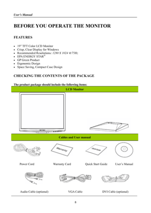 Page 8
User’s Manual 
 
BEFORE YOU OPERATE THE MONITOR 
 
FEATURES 
 
•  19” TFT Color LCD Monitor 
•  Crisp, Clear Display for Windows 
• Recommended Resolutions: 1280 X 1024 @75Hz 
•  EPA ENERGY STAR® 
•  GP Green Product 
• Ergonomic Design 
•  Space Saving, Compact Case Design 
 
CHECKING THE CONTENTS OF THE PACKAGE 
   
The product package should include the following items: 
LCD Monitor 
              
Cables and User manual 
    
Power Cord Warranty Card Quick Start Guide User’s Manual 
   
Audio Cable...