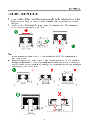 Page 9
                                                                    User’s Manual  
ADJUSTING DISPLAY HEIGHT 
 
1. In order to achieve the best visual effects, it is recommended that  the display be adjusted so that 
the entire screen is facing you before you adjust  the display height according to your personal 
preference.  
2.  Hold the top edge of the display (fig. A) and re move the pin from the rear of the display stand 
(fig. B) to adjust it to  appropriate height (fig. C). 
 
Note 
y  Be sure...