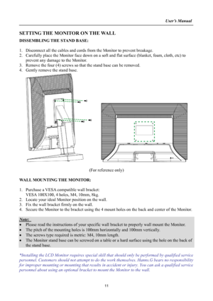 Page 11
                                                                    User’s Manual  
SETTING THE MONITOR ON THE WALL 
DISSEMBLING THE STAND BASE: 
 
1. Disconnect all the cables and cords from  the Monitor to prevent breakage. 
2. Carefully place the Monitor face down on a soft and flat surface (blanket, foam, cloth, etc) to 
prevent any damage to the Monitor. 
3. Remove the four (4) screws so that the stand base can be removed. 
4. Gently remove the stand base.   
     
 
(For reference only) 
 
WALL...