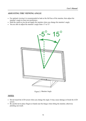 Page 13
                                                                    User’s Manual  
ADJUSTING THE VIEWING ANGLE 
 
•  For optimal viewing it is recommended to look at the full face of the monitor, then adjust the 
monitor’s angle to your own preference. 
•  Hold the stand so you do not topple the mon itor when you change the monitor’s angle. 
•  You are able to adjust the monitor’s angle from -5 ° to 15° . 
 
 
 
 
Figure.3.  Monitor Angle
 
 
NOTES: 
 
•  Do not touch the LCD screen when you change th...