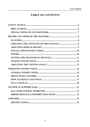 Page 5
                                                                    User’s Manual  
TABLE OF CONTENTS 
 
SAFETY NOTICE........................................................................\
.......................... 6 
PRECAUTIONS........................................................................\
......................... 6 
SPECIAL NOTES ON LCD MONITORS ...................................................... 7 
BEFORE YOU OPERATE THE MONITOR...