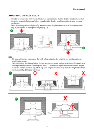 Page 9
                                                                    User’s Manual  
ADJUSTING DISPLAY HEIGHT 
1. In order to achieve the best visual effects, it is recommended that  the display be adjusted so that 
the entire screen is facing you before you adjust  the display height according to your personal 
preference.  
2.  Hold the top edge of the display (fig. A) and re move the pin from the rear of the display stand 
(fig. B) to adjust it to  appropriate height (fig. C). 
 
Note 
y  Be sure not...