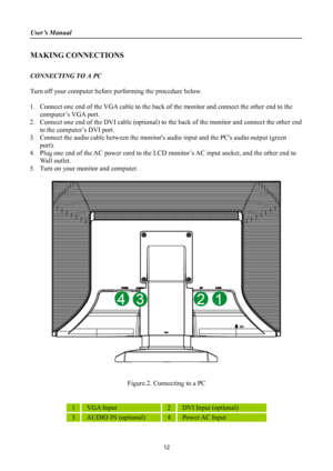 Page 12
User’s Manual 
 
MAKING CONNECTIONS 
 
CONNECTING TO A PC 
 
Turn off your computer before performing the procedure below.   
 
1. Connect one end of the VGA cable to the back of  the monitor and connect the other end to the 
computer’s VGA port. 
2.  Connect one end of the DVI cable (optional) to th e back of the monitor and connect the other end 
to the computer’s DVI port. 
3.  Connect the audio cable between the monitors  audio input and the PCs audio output (green 
port). 
4.  Plug one end of the...