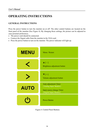 Page 14
User’s Manual 
 
OPERATING INSTRUCTIONS 
 
GENERAL INSTRUCTIONS   
   
Press the power button to turn the monitor on or off. The other control buttons are located on the 
front panel of the monitor (See Figure 4). By changing these settings, the picture can be adjusted to 
your personal preferences. 
•  The power cord should be connected. 
•  Connect the Signal cable from  the monitor to the VGA card. 
•  Press the power button to turn on the m onitor. The power indicator will light up. 
 
 
 
Menu /...