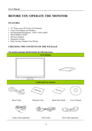 Page 8
User’s Manual 
 
BEFORE YOU OPERATE THE MONITOR 
 
FEATURES 
 
•  22” Wide screen TFT Color LCD Monitor 
•  Crisp, Clear Display for Windows 
• Recommended Resolutions: 1680 X 1050 @60Hz 
•  EPA ENERGY STAR® 
•  GP Green Product 
• Ergonomic Design 
•  Space Saving, Compact Case Design 
 
CHECKING THE CONTENTS OF THE PACKAGE 
   
The product package should include the following items: 
LCD Monitor 
 
Cables and User manual 
    
Power Cord Warranty Card Quick Start Guide User’s Manual 
   
Audio Cable...