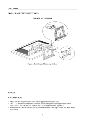 Page 10
User’s Manual 
 
INSTALLATION INSTRUCTIONS 
 
INSTALL  &  REMOVE 
 
 
 
Figure.1. Installing and Removing the Base 
 
 
 
 
 
 
 
 
 
 
 
 
 
POWER 
 
POWER SOURCE: 
 
1. Make sure that the power cord is the correct type required in your area. 
2. This LCD monitor has an Internal  universal power supply that allows operation in either     
100/120V AC or 220/240V AC voltage area  (No user adjustment is required.) 
3. Connect the AC-power cord one end to your LC D monitor’s AC-input socket, the other end...