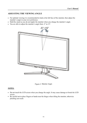 Page 11                                                                    User’s Manual  
11 
ADJUSTING THE VIEWING ANGLE 
 
  For optimal viewing it is recommended to look at the full face of the monitor, then adjust the 
monitor’s angle to your own preference. 
  Hold the stand so you do not topple the mon itor when you change the monitor’s angle. 
  You are able to adjust the monitor’s angle from -5  to 15. 
 
 
 
 
Figure.3.  Monitor Angle
 
 
NOTES:
 
 
  Do not touch the LCD screen when you change...