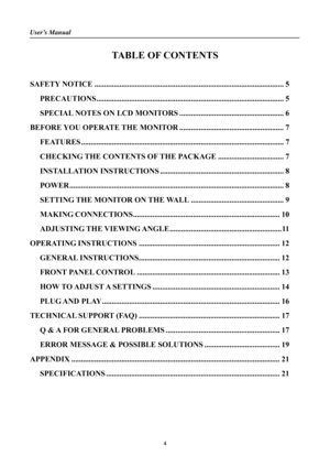 Page 4User’s Manual 
 
4 
TABLE OF CONTENTS 
 
SAFETY NOTICE ........................................................................\
..........................5 
PRECAUTIONS........................................................................\
.........................5 
SPECIAL NOTES ON LCD MONITORS ...................................................... 6 
BEFORE YOU OPERATE THE MONITOR ...................................................... 7...