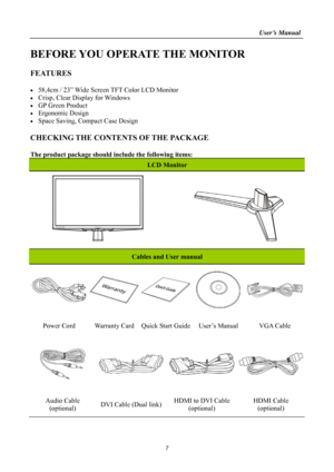 Page 7                                                                    User’s Manual  
7 
BEFORE YOU OPERATE THE MONITOR 
 
FEATURES 
 
  58,4cm / 23” Wide Screen TFT Color LCD Monitor 
  Crisp, Clear Display for Windows 
  GP Green Product 
 Ergonomic Design 
  Space Saving, Compact Case Design 
 
CHECKING THE CONTENTS OF THE PACKAGE 
   
The product package should include the following items: 
LCD Monitor 
   
     
 
Cables and User manual 
 
 
Power Cord  Warranty Card  Quick Start Guide User’s...