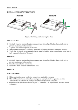 Page 8User’s Manual 
 
8 
INSTALLATION INSTRUCTIONS 
 INSTALL                                 REMOVE 
 
     
    
Figure.1. Installing and Removing the Base 
 
INSTALLATION: 
 
1.  Carefully place the monitor face down on a soft and  flat surface (blanket, foam, cloth, etc) to 
prevent any damage to the monitor.   
2.  Align the base with the opening of the stand. 
3.  Snap the base into stand. A clear click sound will  affirm that the base is connected correctly. 
4.  Verify that the base is securely...