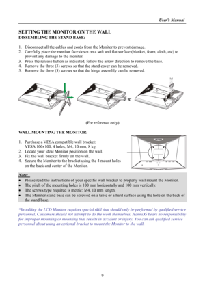 Page 9                                                                    User’s Manual  
9 
SETTING THE MONITOR ON THE WALL 
DISSEMBLING THE STAND BASE: 
 
1. Disconnect all the cables and cords from  the Monitor to prevent damage.   
2.  Carefully place the monitor face down on a soft and  flat surface (blanket, foam, cloth, etc) to 
prevent any damage to the monitor. 
3.  Press the release button as indicated, follow  the arrow direction to remove the base.   
4.  Remove the three (3) screws so th at the...