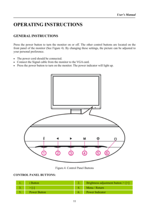 Page 11User’s Manual
OPERATING INSTRUCTIONS 
GENERAL INSTRUCTIONS 
Press the power button to turn the monitor on or off. The other control buttons are located on the 
front panel of the monitor (See Figure 4). By changing these settings, the picture can be adjusted to
your personal preference. 
xThe power cord should be connected. 
xConnect the Signal cable from the monitor to the VGA card. 
xPress the power button to turn on the monitor. The power indicator will light up. 
Figure.4. Control Panel Buttons...