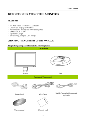 Page 7User’s Manual
BEFORE OPERATING THE MONITOR
FEATURES
x17” Wide screen TFT Color LCD Monitor 
xCrisp, Clear Display for Windows
x Recommended Resolutions: 1440 X 900@60Hz
xEPA ENERGY STAR®
x Ergonomic Design
xSpace Saving, Compact Case Design 
CHECKING THE CONTENTS OF THE PACKAGE
The product package should include the following items: 
LCD Monitor 
Screen Base
Cables and User manual 
Power Cord  VGA Cable DVI-D Cable (dual input mode
optional)
User’s manual Warranty card 
7
 