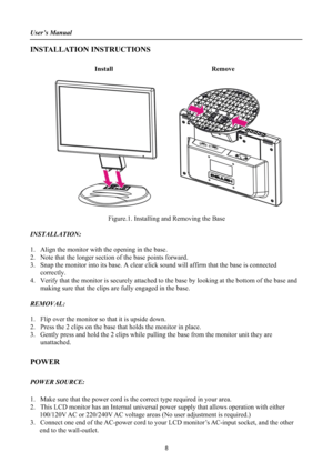Page 8User’s Manual 
INSTALLATION INSTRUCTIONS 
Install Remove
Figure.1. Installing and Removing the Base 
INSTALLATION:
1. Align the monitor with the opening in the base. 
2. Note that the longer section of the base points forward. 
3. Snap the monitor into its base. A clear click sound will affirm that the base is connected 
correctly.
4. Verify that the monitor is securely attached to the base by looking at the bottom of the base and 
making sure that the clips are fully engaged in the base. 
REMOVAL:
1....