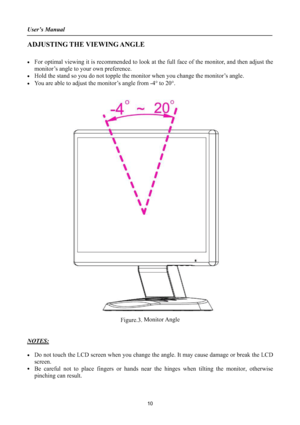Page 10User’s Manual 
ADJUSTING THE VIEWING ANGLE
xFor optimal viewing it is recommended to look at the full face of the monitor, and then adjust the
monitor’s angle to your own preference. 
xHold the stand so you do not topple the monitor when you change the monitor’s angle. 
xYou are able to adjust the monitor’s angle from -4q to 20q.
Figure.3. Monitor Angle
NOTES:
xDo not touch the LCD screen when you change the angle. It may cause damage or break the LCD
screen.
xBe careful not to place fingers or hands...