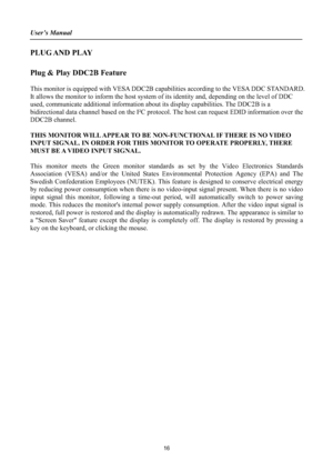 Page 16User’s Manual 
PLUG AND  PLAY
Plug & Play DDC2B Feature
This monitor is equipped with VESA DDC2B capabilities according to the VESA DDC STANDARD.
It allows the monitor to inform the host system of its identity and, depending on the level of DDC 
used, communicate additional information about its display capabilities. The DDC2B is a 
bidirectional data channel based on the I²C protocol. The host can request EDID information over the 
DDC2B channel. 
THIS MONITOR WILL APPEAR TO BE NON-FUNCTIONAL IF THERE...