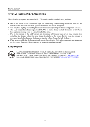 Page 6User’s Manual 
SPECIAL NOTES ON LCD MONITORS
The following symptoms are normal with LCD monitor and do not indicate a problem.
xDue to the nature of the fluorescent light, the screen may flicker during initial use. Turn off the
Power Switch and then turn it on again to make sure the flicker disappears. 
xYou may find slightly uneven brightness on the screen depending on the desktop pattern you use. 
xThe LCD screen has effective pixels of 99.99% or more. It may include blemishes of 0.01% or 
less such as...