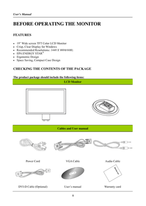 Page 8
User’s Manual 
 
BEFORE OPERATING THE MONITOR 
 
FEATURES 
 
•  19” Wide screen TFT Color LCD Monitor 
•  Crisp, Clear Display for Windows 
• Recommended Resolutions: 1440 X 900@60Hz 
•  EPA ENERGY STAR®
• Ergonomic Design 
•  Space Saving, Compact Case Design 
 
CHECKING THE CONTENTS OF THE PACKAGE 
   
The product package should include the following items: 
LCD Monitor 
 
Cables and User manual 
 
Power Cord VGA Cable Audio Cable 
  
 
DVI-D Cable (Optional) User’s manual Warranty card 
8 
 