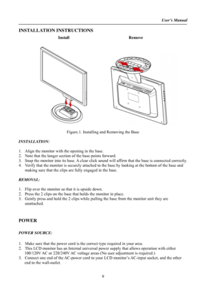 Page 9
User’s Manual  
INSTALLATION INSTRUCTIONS 
Install Remove 
 
Figure.1. Installing and Removing the Base 
 
INSTALLATION: 
 
1. Align the monitor with the opening in the base. 
2. Note that the longer section  of the base points forward. 
3. Snap the monitor into its base. A clear click sound  will affirm that the base is connected correctly. 
4. Verify that the monitor is securely attached to  the base by looking at the bottom of the base and 
making sure that the clips are fully engaged in the base....