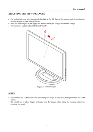 Page 11
User’s Manual  
ADJUSTING THE VIEWING ANGLE 
 
•  For optimal viewing it is recommended to look at the full face of the monitor, and then adjust the 
monitor’s angle to your own preference. 
•  Hold the stand so you do not topple the mon itor when you change the monitor’s angle. 
•  The monitor’s angle is adjustable from 0° to 20° . 
 
 
Figure.3.  Monitor Angle
 
 
 
NOTES: 
 
•  Do not touch the LCD screen when you change the angle. It may cause damage or break the LCD 
screen. 
• Be careful not to...