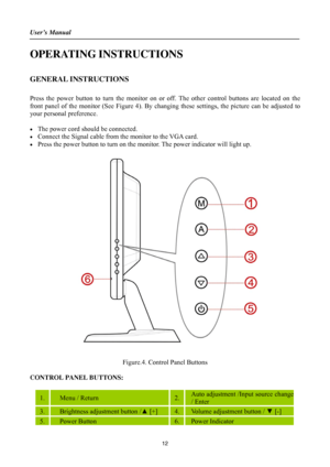 Page 12
User’s Manual 
 
OPERATING INSTRUCTIONS 
 
GENERAL INSTRUCTIONS   
   
Press the power button to turn the monitor on or off. The other control buttons are located on the 
front panel of the monitor (See Figure 4). By changing these settings, the picture can be adjusted to 
your personal preference. 
 
•  The power cord should be connected. 
•  Connect the Signal cable from  the monitor to the VGA card. 
•  Press the power button to turn on the m onitor. The power indicator will light up. 
 
Figure.4....