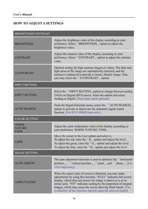 Page 14
User’s Manual 
 
HOW TO ADJUST A SETTINGS 
 
BRIGHTNESS/CONTRAST 
BRIGHTNESS 
Adjust the brightness value of the display according to your 
preference. Select「BRIGHTNESS」option to adjust the 
brightness value. 
CONTRAST 
Adjust the contrast value of the display according to your 
preference. Select 「CONTRAST」option to adjust the contrast 
value. 
X-CONTRAST 
Optimal setting for high contrast  images or videos. The dark and 
light areas of the image are automatically detected, and the 
contrast is...