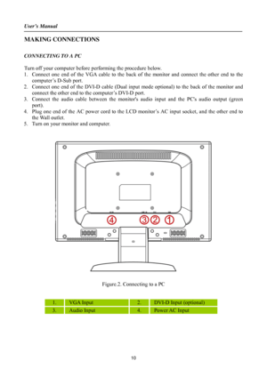 Page 10
User’s Manual 
 
MAKING CONNECTIONS 
 
CONNECTING TO A PC 
 
Turn off your computer before performing the procedure below.   
1. Connect one end of the VGA cable to the back of the monitor and connect the other end to the 
computer’s D-Sub port. 
2.  Connect one end of the DVI-D cable (Dual input mode optional) to  the back of the monitor and 
connect the other end to the computer’s DVI-D port.   
3.  Connect the audio cable between the monitors  audio input and the PCs audio output (green 
port). 
4....