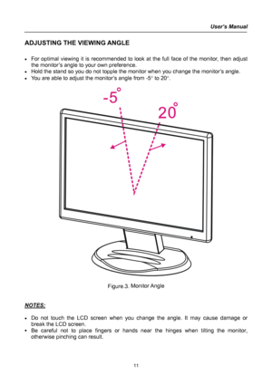 Page 11
User’s Manual  
ADJUSTING THE VIEWING ANGLE 
 
• For optimal viewing it is recommended to look at the full face of the monitor, then adjust 
the monitor’s angle to your own preference. 
• Hold the stand so you do not topple the monitor when you change the monitor’s angle. 
• You are able to adjust the monitor’s angle from -5° to 20°. 
 
 
 
Figure.3. Monitor Angle 
 
 
NOTES: 
 
• Do not touch the LCD screen when you change the angle. It may cause damage or 
break the LCD screen. 
• Be careful not to...