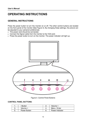 Page 12
User’s Manual 
 
OPERATING INSTRUCTIONS 
 
GENERAL INSTRUCTIONS  
   
Press the power button to turn the monitor on or off. The other control buttons are located 
on the front panel of the monitor (See Figure 4). By changing these settings, the picture can 
be adjusted to your personal preferences. 
• The power cord should be connected. 
• Connect the Signal cable from the monitor to the VGA card. 
• Press the power button to turn on the monitor. The power indicator will light up. 
 
 
 
 
Figure.4....