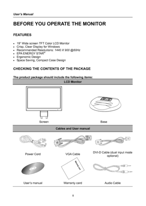 Page 8
User’s Manual 
 
BEFORE YOU OPERATE THE MONITOR 
 
FEATURES 
 
• 19” Wide screen TFT Color LCD Monitor 
• Crisp, Clear Display for Windows 
• Recommended Resolutions: 1440 X 900 @60Hz 
• EPA ENERGY STAR®
• Ergonomic Design 
• Space Saving, Compact Case Design 
 
CHECKING THE CONTENTS OF THE PACKAGE 
   
The product package should include the following items: 
LCD Monitor 
   
   
 
 
Screen Base 
Cables and User manual 
  
Power Cord VGA Cable DVe I-DCable (dual input mod
optional) 
 
 
User’s manual...