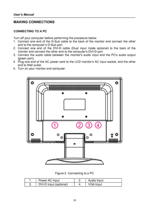 Page 10
User’s Manual 
 
MAKING CONNECTIONS 
 
CONNECTING TO A PC 
 
Turn off your computer before performing the procedure below.  
1. Connect one end of the D-Sub cable to the back of the monitor and connect the other 
end to the computer’s D-Sub port. 
2. Connect one end of the DVI-D cable (Dual input mode optional) to the back of the 
monitor and connect the other end to the computer’s DVI-D port. 
3. Connect the audio cable between the monitors audio input and the PCs audio output 
(green port). 
4. Plug...