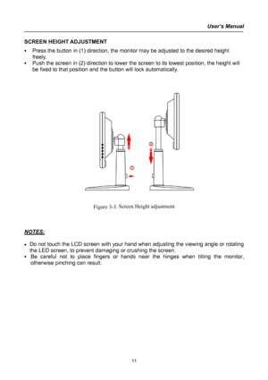 Page 11
User’s Manual  
SCREEN HEIGHT ADJUSTMENT 
• Press the button in (1) direction, the monitor may be adjusted to the desired height 
freely.  
• Push the screen in (2) direction to lower the screen to its lowest position, the height will 
be fixed to that position and the button will lock automatically.    
 
 
 
 
 
 
 
 
 
 
 
 
 
 
 
    
 
 
 
 
Figure 3-3. Screen Height adjustment 
 
 
 
NOTES: 
 
• Do not touch the LCD screen with your hand when adjusting the viewing angle or rotating 
the LED...