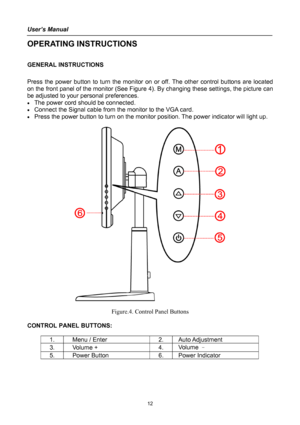 Page 12
User’s Manual 
 
OPERATING INSTRUCTIONS 
 
GENERAL INSTRUCTIONS  
   
Press the power button to turn the monitor on or off. The other control buttons are located 
on the front panel of the monitor (See Figure 4). By changing these settings, the picture can 
be adjusted to your personal preferences. 
• The power cord should be connected. 
• Connect the Signal cable from the monitor to the VGA card. 
• Press the power button to turn on the monitor position. The power indicator will light up....