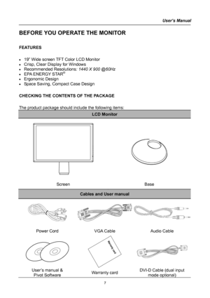 Page 7
User’s Manual  
BEFORE YOU OPERATE THE MONITOR 
 
FEATURES 
 
• 19” Wide screen TFT Color LCD Monitor 
• Crisp, Clear Display for Windows 
• Recommended Resolutions: 1440 X 900 @60Hz 
• EPA ENERGY STAR®
• Ergonomic Design 
• Space Saving, Compact Case Design 
 
CHECKING THE CONTENTS OF THE PACKAGE 
   
The product package should include the following items: 
LCD Monitor 
 
 
 
 
 
 
 
Screen Base 
Cables and User manual 
 
Power Cord VGA Cable Audio Cable 
 
 
 
User’s manual & 
Pivot Software Warranty...
