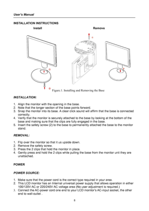 Page 8
User’s Manual 
 
INSTALLATION INSTRUCTIONS 
Install   Remove 
 
 
 
  
 
 
 
 
 
 
 
 
 
 
 
 
 
 
 
 
     Figure.1. Installing and Removing the Base 
 
INSTALLATION: 
 
1. Align the monitor with the opening in the base. 
2. Note that the longer section of the base points forward. 
3. Snap the monitor into its base. A clear click sound will affirm that the base is connected 
correctly. 
4. Verify that the monitor is securely attached to the base by looking at the bottom of the 
base and making sure...