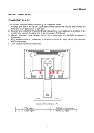 Page 9
User’s Manual  
MAKING CONNECTIONS  
 
CONNECTING TO A PC: 
 
Turn off your computer before performing the procedure below.  
1. Connect one end of the 15-pin D-Sub cable to the back of the monitor and connect the 
other end to the computer’s D-Sub port. 
2. Connect one end of the 24-pin DVI-D cable (Dual input mode optional) to the back of the 
monitor and connect the other end to the computer’s DVI-D port.  
3. Connect the audio cable between the monitors audio input and the PCs audio output 
(green...